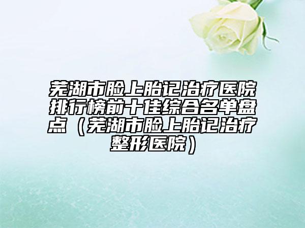 蕪湖市臉上胎記治療醫(yī)院排行榜前十佳綜合名單盤點（蕪湖市臉上胎記治療整形醫(yī)院）