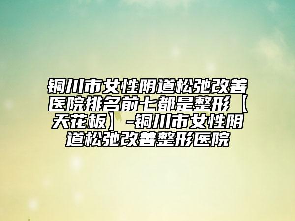銅川市女性陰道松弛改善醫(yī)院排名前七都是整形【天花板】-銅川市女性陰道松弛改善整形醫(yī)院