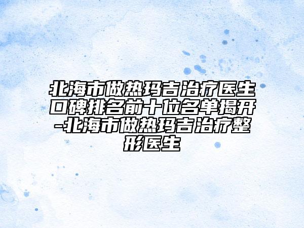 北海市做熱瑪吉治療醫(yī)生口碑排名前十位名單揭開-北海市做熱瑪吉治療整形醫(yī)生