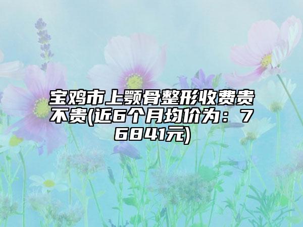 寶雞市上顎骨整形收費貴不貴(近6個月均價為：76841元)