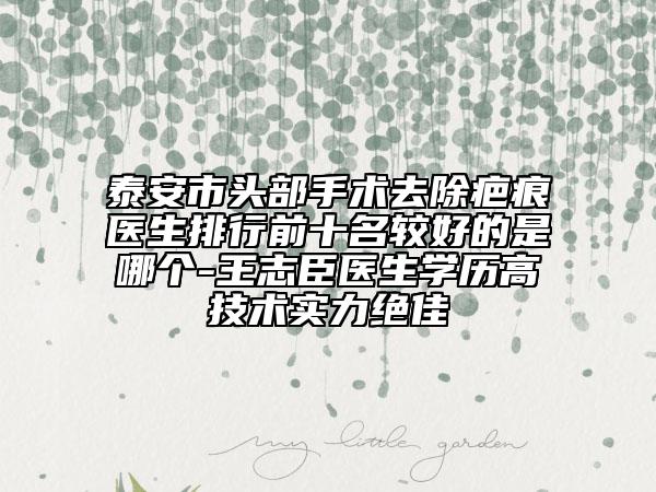 泰安市頭部手術(shù)去除疤痕醫(yī)生排行前十名較好的是哪個(gè)-王志臣醫(yī)生學(xué)歷高技術(shù)實(shí)力絕佳