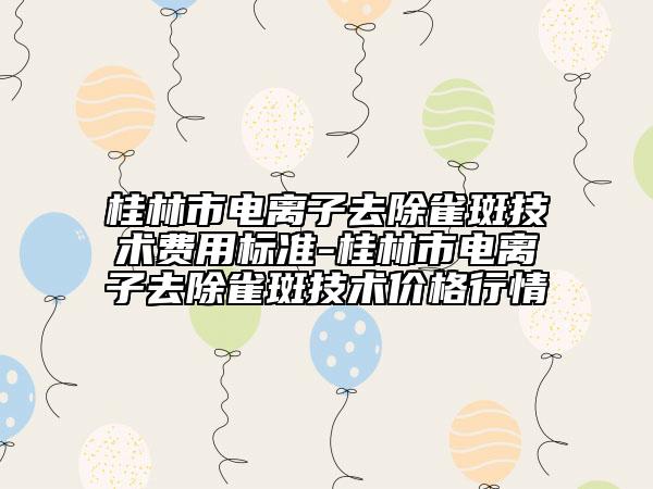 桂林市電離子去除雀斑技術(shù)費(fèi)用標(biāo)準(zhǔn)-桂林市電離子去除雀斑技術(shù)價(jià)格行情