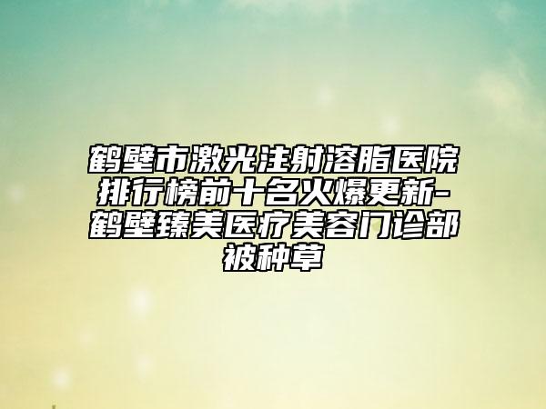 鶴壁市激光注射溶脂醫(yī)院排行榜前十名火爆更新-鶴壁臻美醫(yī)療美容門診部被種草