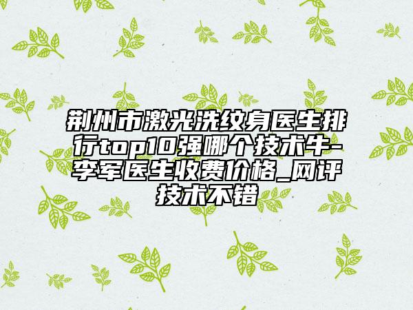 荊州市激光洗紋身醫(yī)生排行top10強(qiáng)哪個(gè)技術(shù)牛-李軍醫(yī)生收費(fèi)價(jià)格_網(wǎng)評(píng)技術(shù)不錯(cuò)