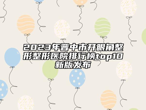 2023年晉中市開眼角整形整形醫(yī)院排行榜top10新版發(fā)布