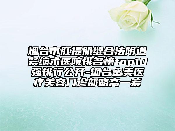 煙臺市肛提肌縫合法陰道緊縮術(shù)醫(yī)院排名榜top10強(qiáng)排行公開-煙臺蜜美醫(yī)療美容門診部略高一籌