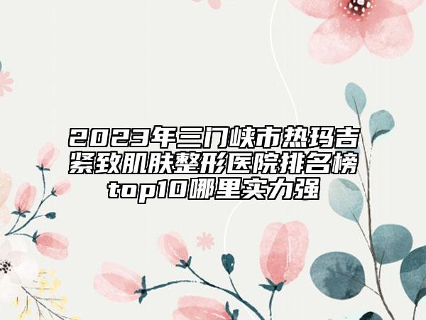 2023年三門峽市熱瑪吉緊致肌膚整形醫(yī)院排名榜top10哪里實(shí)力強(qiáng)