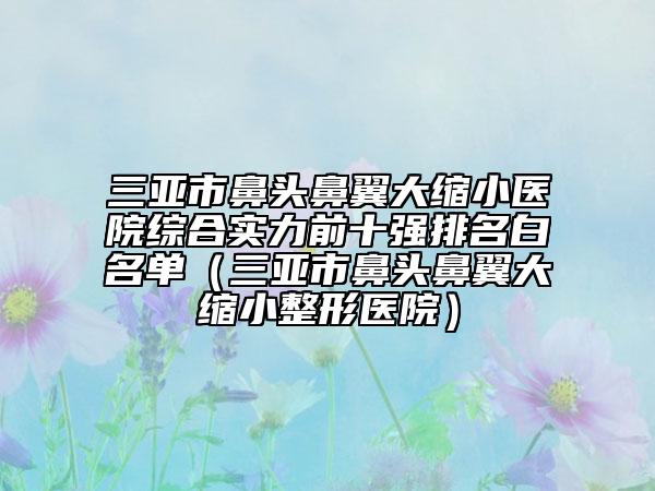 三亞市鼻頭鼻翼大縮小醫(yī)院綜合實力前十強排名白名單（三亞市鼻頭鼻翼大縮小整形醫(yī)院）