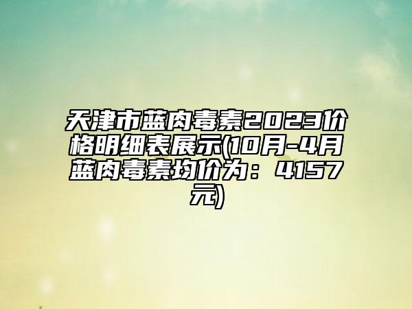 天津市藍肉毒素2023價格明細表展示(10月-4月藍肉毒素均價為：4157元)