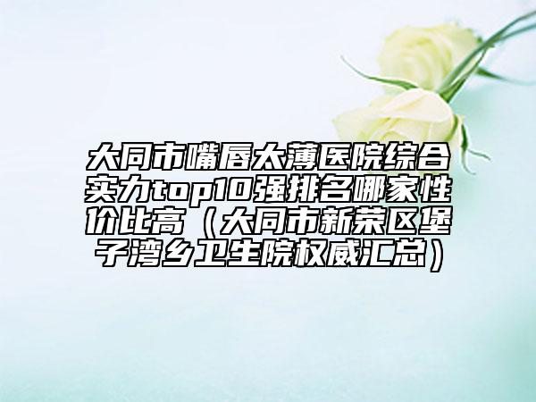 大同市嘴唇太薄醫(yī)院綜合實(shí)力top10強(qiáng)排名哪家性?xún)r(jià)比高（大同市新榮區(qū)堡子灣鄉(xiāng)衛(wèi)生院權(quán)威匯總）