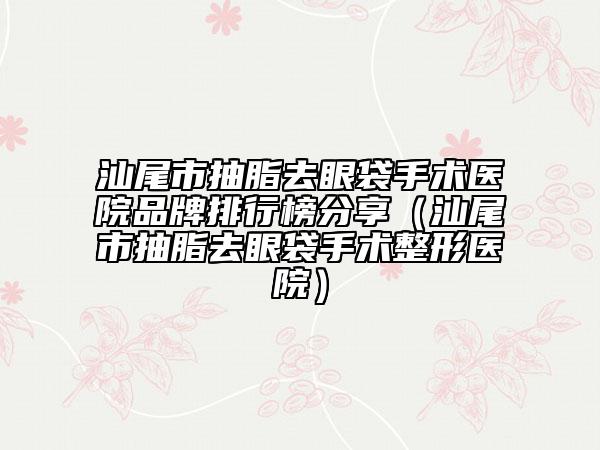 汕尾市抽脂去眼袋手術(shù)醫(yī)院品牌排行榜分享（汕尾市抽脂去眼袋手術(shù)整形醫(yī)院）