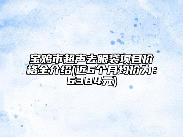 寶雞市超聲去眼袋項目價格全介紹(近6個月均價為：6384元)