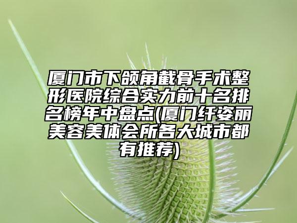 廈門市下頜角截骨手術(shù)整形醫(yī)院綜合實力前十名排名榜年中盤點(廈門纖姿麗美容美體會所各大城市都有推薦)