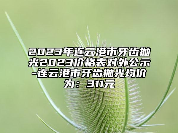 2023年連云港市牙齒拋光2023價(jià)格表對(duì)外公示-連云港市牙齒拋光均價(jià)為：311元