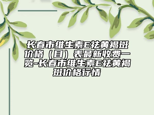 長春市維生素E祛黃褐斑價(jià)格（目）表最新收費(fèi)一覽-長春市維生素E祛黃褐斑價(jià)格行情