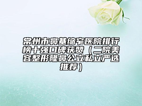 常州市鼻基縮窄醫(yī)院排行榜十強(qiáng)口碑獲贊（二院美容整形隆鼻公立私立嚴(yán)選推薦）