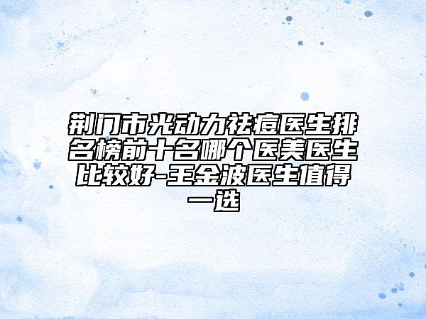 荊門市光動力祛痘醫(yī)生排名榜前十名哪個醫(yī)美醫(yī)生比較好-王金波醫(yī)生值得一選