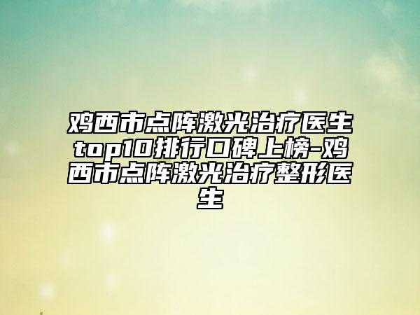雞西市點(diǎn)陣激光治療醫(yī)生top10排行口碑上榜-雞西市點(diǎn)陣激光治療整形醫(yī)生