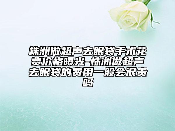 株洲做超聲去眼袋手術花費價格曝光-株洲做超聲去眼袋的費用一般會很貴嗎
