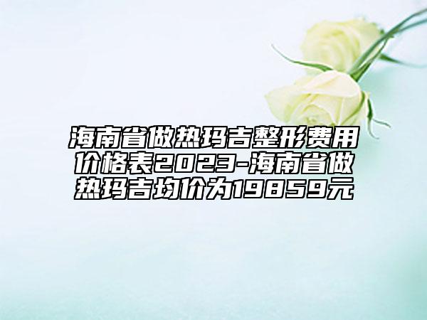 海南省做熱瑪吉整形費(fèi)用價(jià)格表2023-海南省做熱瑪吉均價(jià)為19859元