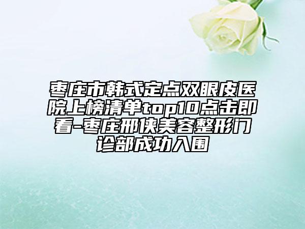 棗莊市韓式定點(diǎn)雙眼皮醫(yī)院上榜清單top10點(diǎn)擊即看-棗莊邢俠美容整形門診部成功入圍