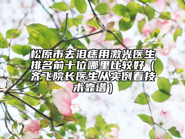 松原市去淚痣用激光醫(yī)生排名前十位哪里比較好（齊飛院長(zhǎng)醫(yī)生從實(shí)例看技術(shù)靠譜）