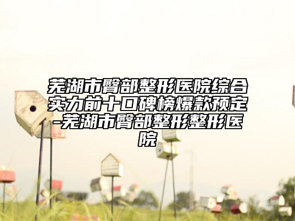 蕪湖市臀部整形醫(yī)院綜合實力前十口碑榜爆款預定-蕪湖市臀部整形整形醫(yī)院