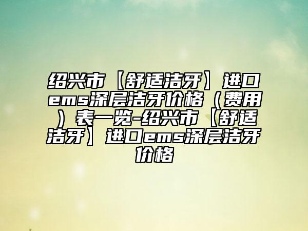 紹興市【舒適潔牙】進口ems深層潔牙價格（費用）表一覽-紹興市【舒適潔牙】進口ems深層潔牙價格