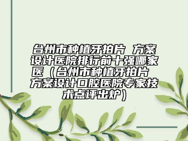 臺州市種植牙拍片 方案設(shè)計醫(yī)院排行前十強(qiáng)哪家醫(yī)（臺州市種植牙拍片 方案設(shè)計口腔醫(yī)院專家技術(shù)點評出爐）