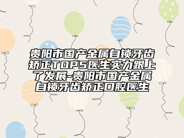 貴陽市國產(chǎn)金屬自鎖牙齒矯正TOP5醫(yī)生實力跟上了發(fā)展-貴陽市國產(chǎn)金屬自鎖牙齒矯正口腔醫(yī)生