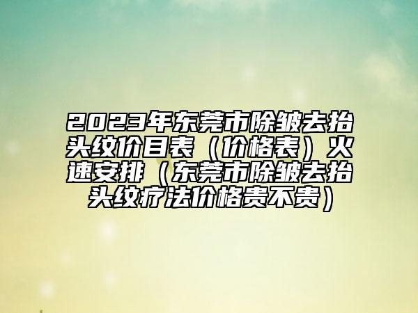 2023年?yáng)|莞市除皺去抬頭紋價(jià)目表（價(jià)格表）火速安排（東莞市除皺去抬頭紋療法價(jià)格貴不貴）