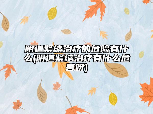 陰道緊縮治療的危險(xiǎn)有什么(陰道緊縮治療有什么危害呀)