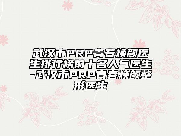 武漢市PRP青春煥顏醫(yī)生排行榜前十名人氣醫(yī)生-武漢市PRP青春煥顏整形醫(yī)生