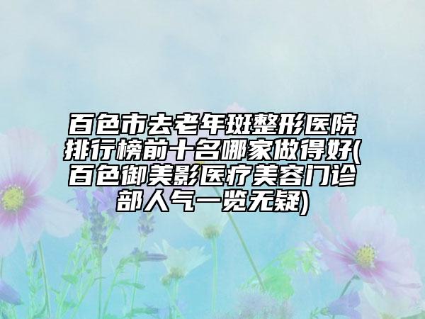 百色市去老年斑整形醫(yī)院排行榜前十名哪家做得好(百色御美影醫(yī)療美容門診部人氣一覽無疑)