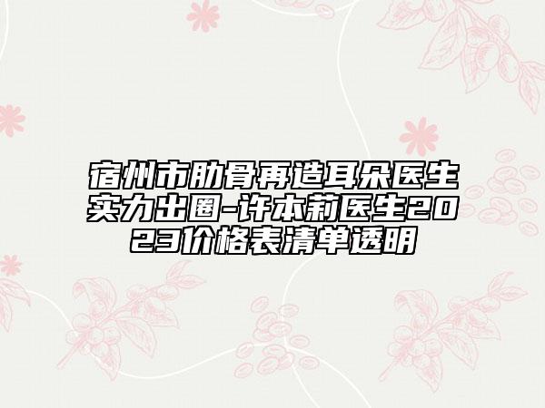 宿州市肋骨再造耳朵醫(yī)生實力出圈-許本莉醫(yī)生2023價格表清單透明