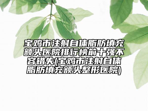 寶雞市注射自體脂肪填充額頭醫(yī)院排行榜前十強不容錯失(寶雞市注射自體脂肪填充額頭整形醫(yī)院)