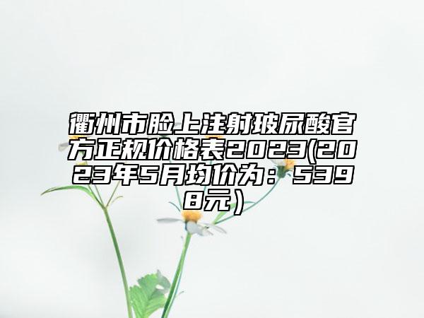 衢州市臉上注射玻尿酸官方正規(guī)價(jià)格表2023(2023年5月均價(jià)為：5398元）