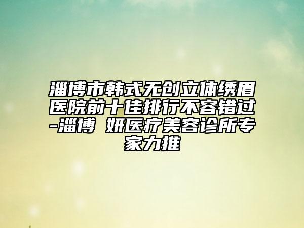 淄博市韓式無(wú)創(chuàng)立體繡眉醫(yī)院前十佳排行不容錯(cuò)過(guò)-淄博媄妍醫(yī)療美容診所專家力推