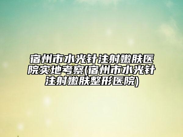 宿州市水光針注射嫩膚醫(yī)院實(shí)地考察(宿州市水光針注射嫩膚整形醫(yī)院)