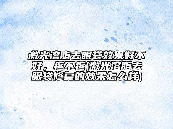 激光溶脂去眼袋效果好不好，疼不疼(激光溶脂去眼袋修復(fù)的效果怎么樣)