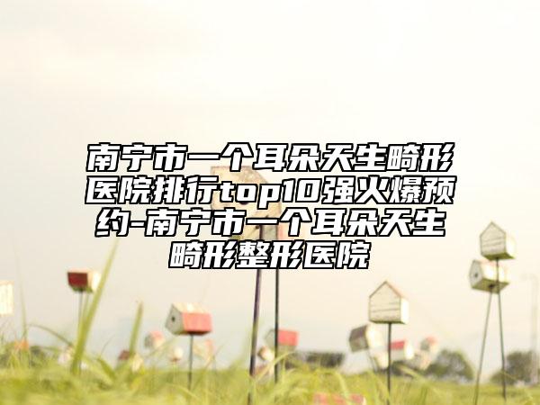 南寧市一個耳朵天生畸形醫(yī)院排行top10強火爆預約-南寧市一個耳朵天生畸形整形醫(yī)院