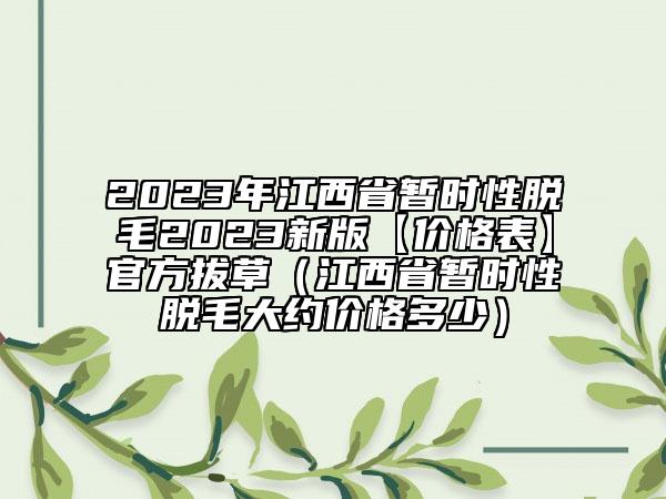2023年江西省暫時(shí)性脫毛2023新版【價(jià)格表】官方拔草（江西省暫時(shí)性脫毛大約價(jià)格多少）