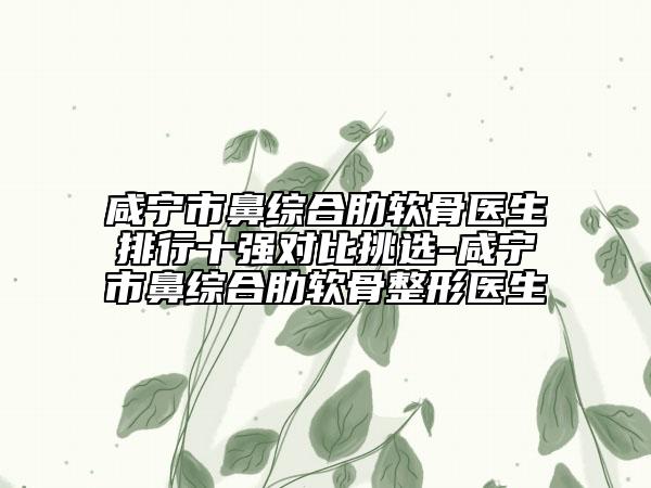 咸寧市鼻綜合肋軟骨醫(yī)生排行十強對比挑選-咸寧市鼻綜合肋軟骨整形醫(yī)生