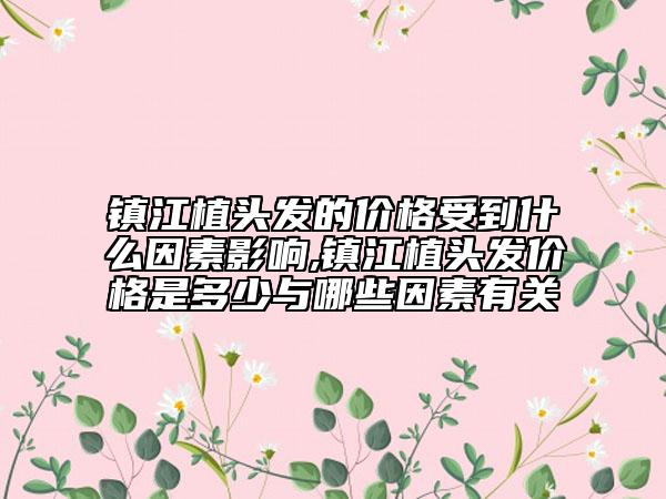 鎮(zhèn)江植頭發(fā)的價格受到什么因素影響,鎮(zhèn)江植頭發(fā)價格是多少與哪些因素有關