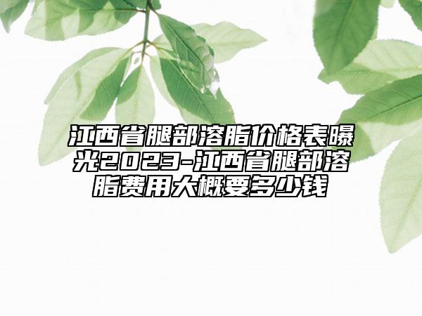 江西省腿部溶脂價格表曝光2023-江西省腿部溶脂費用大概要多少錢