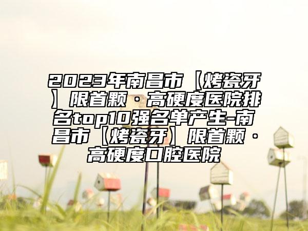 2023年南昌市【烤瓷牙】限首顆·高硬度醫(yī)院排名top10強名單產(chǎn)生-南昌市【烤瓷牙】限首顆·高硬度口腔醫(yī)院