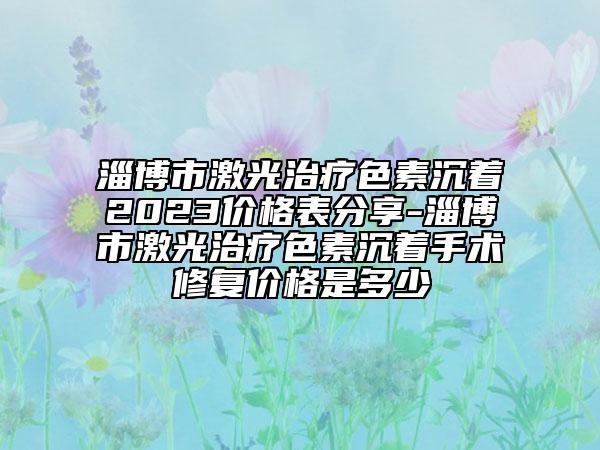 淄博市激光治療色素沉著2023價格表分享-淄博市激光治療色素沉著手術(shù)修復(fù)價格是多少