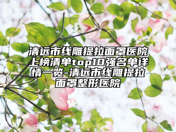 清遠(yuǎn)市線雕提拉面罩醫(yī)院上榜清單top10強(qiáng)名單詳情一覽-清遠(yuǎn)市線雕提拉面罩整形醫(yī)院