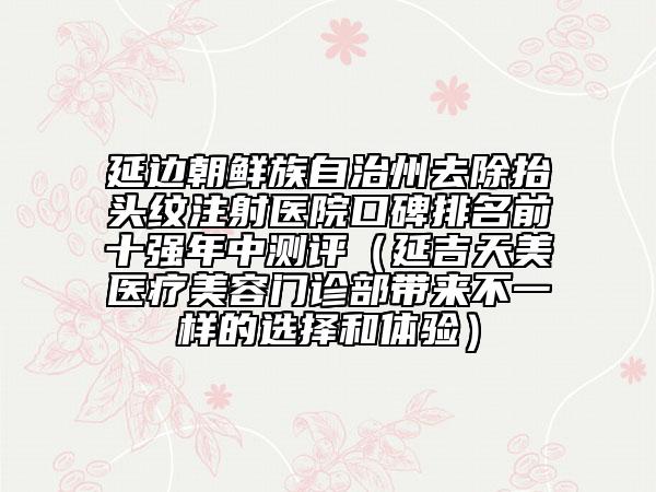 延邊朝鮮族自治州去除抬頭紋注射醫(yī)院口碑排名前十強(qiáng)年中測評(píng)（延吉天美醫(yī)療美容門診部帶來不一樣的選擇和體驗(yàn)）