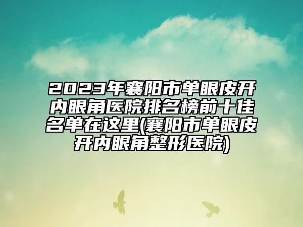 2023年襄陽市單眼皮開內眼角醫(yī)院排名榜前十佳名單在這里(襄陽市單眼皮開內眼角整形醫(yī)院)